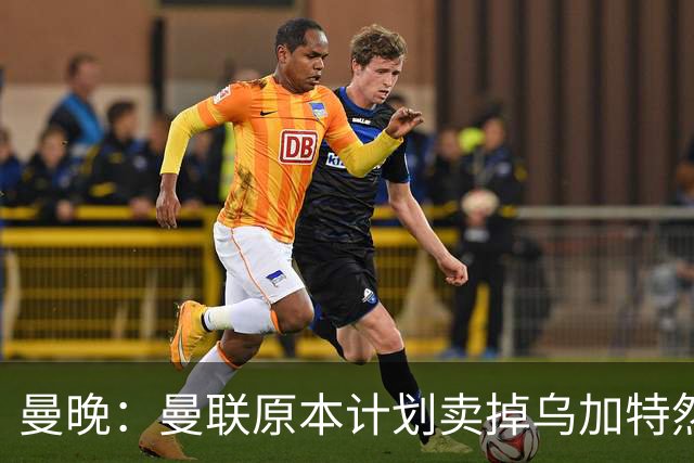 曼晚：曼联原本计划卖掉乌加特然后买新援，重伤将导致连锁反应