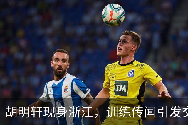 胡明轩现身浙江，训练传闻引发交易猜测，最新动向引关注